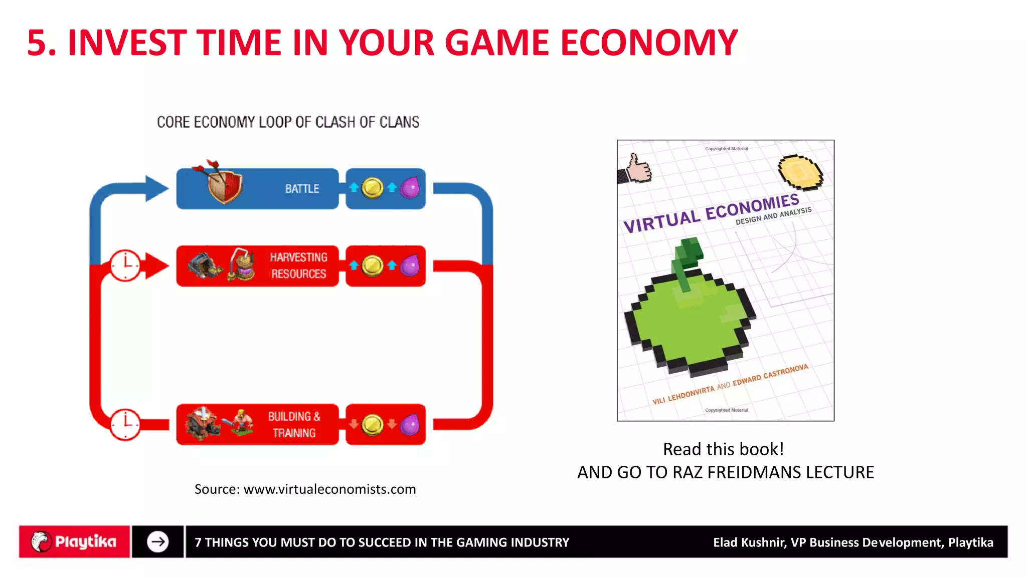 5. INVEST TIME IN YOUR GAME ECONOMY 
Read this book! 
AND GO TO RAZ FREIDMANS LECTURE 
7 THINGS YOU MUST DO TO SUCCEED IN THE GAMING INDUSTRY Elad Kushnir, VP Business Development, Playtika 
Source: www.virtualeconomists.com  