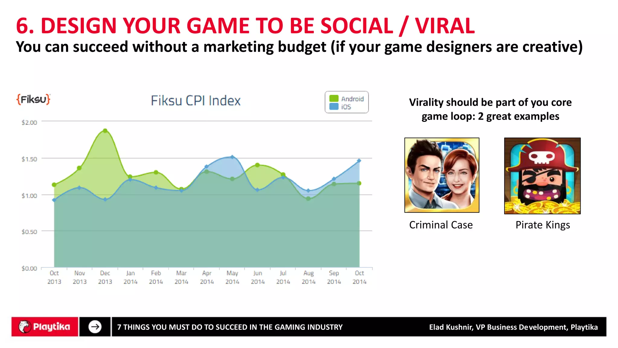 6. DESIGN YOUR GAME TO BE SOCIAL / VIRAL 
Virality should be part of you core game loop: 2 great examples 
Criminal Case 
Pirate Kings 
You can succeed without a marketing budget (if your game designers are creative) 
7 THINGS YOU MUST DO TO SUCCEED IN THE GAMING INDUSTRY Elad Kushnir, VP Business Development, Playtika 
 