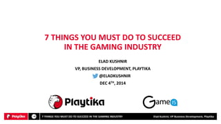 ELAD KUSHNIR 
VP, BUSINESS DEVELOPMENT, PLAYTIKA 
@ELADKUSHNIR 
DEC 4TH, 2014 
7 THINGS YOU MUST DO TO SUCCEED IN THE GAMING INDUSTRY 
7 THINGS YOU MUST DO TO SUCCEED IN THE GAMING INDUSTRY Elad Kushnir, VP Business Development, Playtika 
 