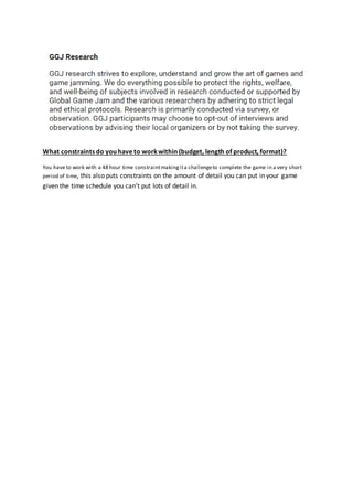 What constraints do you have to workwithin (budget, length of product, format)?
You have to work with a 48 hour time constraintmakingita challengeto complete the game in a very short
period of time, this also puts constraints on the amount of detail you can put in your game
given the time schedule you can’t put lots of detail in.
 