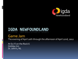 IGDA NEWFOUNDLAND
Game Jam
The evening of April 20th through the afternoon of April 22nd, 2012
At Sci-fi on the Rock 6
Holiday Inn
St. John’s, NL
 