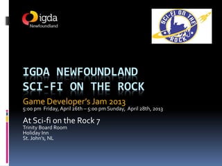 IGDA NEWFOUNDLAND
SCI-FI ON THE ROCK
Game Developer’s Jam 2013
5:00 pm Friday, April 26th – 5:00 pm Sunday, April 28th, 2013

At Sci-fi on the Rock 7
Trinity Board Room
Holiday Inn
St. John’s, NL
 