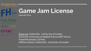 Game Jam LicenseAugust 26th, FDG 19
Gorm Lai, Goldsmiths - University of London
Kai Erenli, University of Applied Sciences BFI Vienna
Foaad Khosmood, Cal Poly
William Latham, Goldsmiths - University of London
 