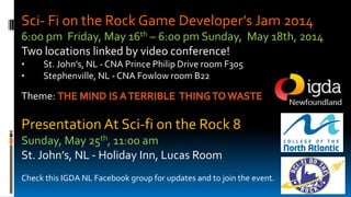 Sci- Fi on the Rock Game Developer’s Jam 2014
6:00 pm Friday, May 16th – 6:00 pm Sunday, May 18th, 2014
Two locations linked by video conference!
• St. John’s, NL - CNA Prince Philip Drive room F305
• Stephenville, NL - CNA Fowlow room B22
Theme:
Presentation At Sci-fi on the Rock 8
Sunday, May 25th, 11:00 am
St. John’s, NL - Holiday Inn, Lucas Room
Check this IGDA NL Facebook group for updates and to join the event.
 