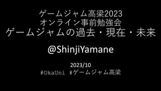 ゲームジャム高梁2023
オンライン事前勉強会
ゲームジャムの過去・現在・未来
@ShinjiYamane
2023/10
#OkaUni #ゲームジャム高梁
 