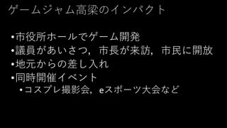 ゲームジャム高梁のインパクト
•市役所ホールでゲーム開発
•議員があいさつ，市長が来訪，市民に開放
•地元からの差し入れ
•同時開催イベント
•コスプレ撮影会，eスポーツ大会など
 