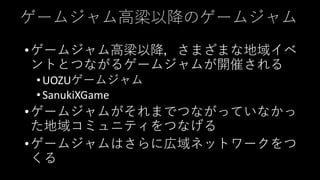 ゲームジャム高梁以降のゲームジャム
•ゲームジャム高梁以降，さまざまな地域イベ
ントとつながるゲームジャムが開催される
•UOZUゲームジャム
•SanukiXGame
•ゲームジャムがそれまでつながっていなかっ
た地域コミュニティをつなげる
•ゲームジャムはさらに広域ネットワークをつ
くる
 