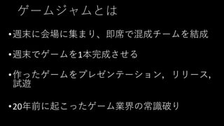 ゲームジャムとは
•週末に会場に集まり、即席で混成チームを結成
•週末でゲームを1本完成させる
•作ったゲームをプレゼンテーション，リリース，
試遊
•20年前に起こったゲーム業界の常識破り
 
