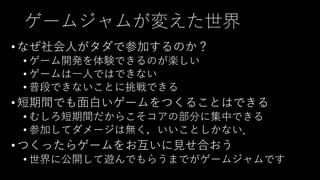 ゲームジャムが変えた世界
• なぜ社会人がタダで参加するのか？
• ゲーム開発を体験できるのが楽しい
• ゲームは一人ではできない
• 普段できないことに挑戦できる
• 短期間でも面白いゲームをつくることはできる
• むしろ短期間だからこそコアの部分に集中できる
• 参加してダメージは無く，いいことしかない．
• つくったらゲームをお互いに見せ合おう
• 世界に公開して遊んでもらうまでがゲームジャムです
 