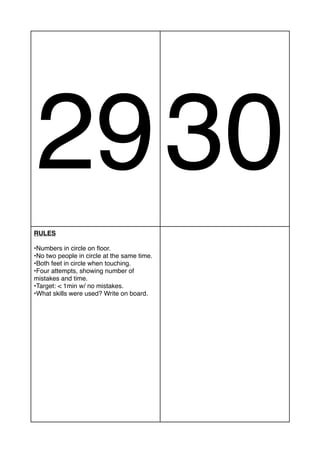 2930
RULES
•Numbers in circle on floor.
•No two people in circle at the same time.
•Both feet in circle when touching.
•Four attempts, showing number of
mistakes and time.
•Target: < 1min w/ no mistakes.
•What skills were used? Write on board.