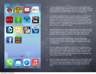 I have created this mock up of an iPhone home screen to show what
apps our potential target audience may have on their iPhone, these are
mainly casual games, shopping apps, apps for watching videos and apps
for fun such as the songify app and the xbox smartglass app.
Our potential audience is likely to be casual gamers so I have found
some of the most popular casual games on the iPhone app store,
including: Angry Birds, Temple Run, Tetris, Minecraft and Doctor Who.
Minecraft is a casual game and for a while was quite Niche before its
popularity drastically improved, though tetris was a very popular game
on the app store it is quite Niche as not many people have it on their
phone, so this can relate to our game.
Many of the apps on the homescreen point towards a geeky character,
with the Marvel and DC apps and also the Doctor Who app, our game
is mainly aimed towards sci-ﬁ fans so it only makes sense that our
potential audience would have these kind of apps on their phone.
Also our target audience is geared more towards the younger
audience, so games such as Angry Birds and Minecrafft ﬁt well into
the image of our target audience as these are games that younger
audiences enjoy.
Since our audience will typically be into sci-ﬁ it only makes sense to
have apps for watching videos and movies such as Netﬂix and YouTube,
Netﬂix can be used to watch movies and TV shows, this app is quite
mainstream because it has a wide variety of content which can suit
many people with different interests. YouTube is very mainstream and
hosts a large variety of content also.
Since our target audience may typically be into sci-ﬁ they likely collect
items from sci-ﬁ shows, this is why there are Amazon and eBay apps
on the home screen, they’re likely to want to keep up to date with
anyone they are wanting to purchase so these apps work well for
them.
Wednesday, 25 June 2014
 