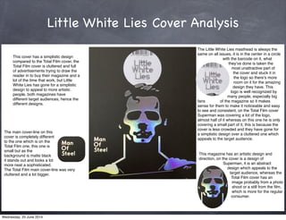 Little White Lies Cover Analysis
The main cover-line on this
cover is completely different
to the one which is on the
Total Film one, this one is
small but as the
background is matte black
it stands out and looks a lot
more neat a sophisticated.
The Total Film main cover-line was very
cluttered and a lot bigger.
The Little White Lies masthead is always the
same on all issues, it is in the center in a circle
with the barcode on it, what
theyʼve done is taken the
most unattractive part of
the cover and stuck it in
the logo so thereʼs more
room on it for the amazing
design they have. This
logo is well recognized by
many people, especially big
fans of the magazine so it makes
sense for them to make it noticeable and easy
to see and consistent, on the Total Film cover
Superman was covering a lot of the logo,
almost half of it whereas on this one he is only
covering a small part of it, this is because the
cover is less crowded and they have gone for
a simplistic design over a cluttered one which
appeals to the target audience.
This cover has a simplistic design
compared to the Total Film cover, the
Total Film cover is cluttered and full
of advertisements trying to draw the
reader in to buy their magazine and a
lot of the time that work, but Little
White Lies has gone for a simplistic
design to appeal to more artistic
people, both magazines have
different target audiences, hence the
different designs.
This magazine has an artistic design and
direction, on the cover is a design of
Superman, it is an abstract
design which appeals to the
target audience, whereas the
Total Film cover has an
image probably from a photo
shoot or a still from the ﬁlm,
which is more for the regular
consumer.
Wednesday, 25 June 2014
 