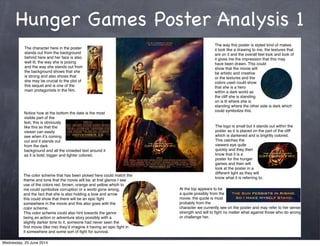 Hunger Games Poster Analysis 1
The character here in the poster
stands out from the background
behind here and her face is also
well lit, the way she is posing
and the way she stands out from
the background shows that she
is strong and also shows that
she may be crucial to the plot of
this sequel and is one of the
main protagonists in the ﬁlm.
The way this poster is styled kind of makes
it look like a drawing to me, the textures that
are on it and the overall feel look and look of
it gives me the impression that this may
have been drawn. This could
show that the movie will
be artistic and creative
or the textures and the
colors used could show
that she is a hero
within a dark world as
the cliff she is standing
on is lit where she is
standing where the other side is dark which
could symbolize this.
The logo is small but it stands out within the
poster as it is placed on the part of the cliff
which is darkened and is brightly colored.
This catches the
viewers eye quite
quickly and they then
know that it is a
poster for the hunger
games and then will
look at the poster in a
different light as they will
know what it is referring to.
Notice how at the bottom the date is the most
visible part of the
text, this is obviously
like this so that the
viewer can easily
see when itʼs coming
out and it stands out
from the dark
background and all the crowded text around it
as it is bold, bigger and lighter colored.
The color scheme that has been picked here could match the
theme and tone that the movie will be, at ﬁrst glance I see
use of the colors red, brown, orange and yellow which to
me could symbolize corruption or a world gone wrong,
and the fact that she is also holding a bow and arrow
this could show that there will be an epic ﬁght
somewhere in the movie and this also goes with the
color scheme.
This color scheme could also hint towards the genre
being an action or adventure story possibly with a
slightly darker tone to it, someone had never seen the
ﬁrst movie (like me) theyʼd imagine it having an epic ﬁght in
it somewhere and some sort of ﬁght for survival.
At the top appears to be
a quote possibly from the
movie, the quote is most
probably from the
character we currently see on the poster and may refer to her sense of
strength and will to ﬁght no matter what against those who do wrong
or challenge her.
Wednesday, 25 June 2014
 