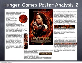 Hunger Games Poster Analysis 2
Again in this one we have the same color
scheme to it which is; red, yellow,
orange and brown. There is a
lot of ﬁre in this poster
which foreshadows
ﬁghting a lot more than
the other.
This points towards the
protagonist in this poster
here having to ﬁght for
something and could also show her
ʻburningʼ passion for something and her
willingness to ﬁght for what she believes in.
Again this also hints the genre to the viewer as
an action adventure movie, the use of the
color scheme and the ﬁre also hints to it being
more action packed than the other.
The logo in this poster is very different to the other
one, it clearly shows that it is a Hunger Games
sequel and they want the audience to know that,
this could be because it is targeted towards a
different demographic, the date on this poster is
november 21 instead of 22 like the other one, so I
assume this poster was made for Americans.
The logo here is very big and it has to be since it
is the only way to catch the eye away from the
epic design that the poster has, so it makes sense
fro them to make the logo much bigger.
Also note that the title of the sequel is much
bigger than the part announcing itʼs a hunger
games sequel, this shows they want people to
know itʼs a new movie.
Again in this poster we see her with
her bow and arrow which seems to
be creating a trademark for her as
her primary weapon and is symbolic
of the way she is, notice how she
isnʼt holding a gun or a sword or
anything, the bow and arrow is a
light weight weapon which speaks
for her personality which could
mean she started as a normal girl in
the ﬁrst movie but is being forced to
do things she is not wanting to do to
survive.
In this poster we have a different sort of quote at
the top, I say sort of as it seems to be a more of
a tagline this time than a quote, I could imagine
that being on top of the DVD cover or something,
but it also hints to the possibility of her or another
protagonist within the movie becoming corrupt
and possibly ﬁghting against the others, it is also
very mysterious and will draw viewers in to think
as to what it could be referring to and it is also
interesting.
Similar to the other poster you can see that the date of release
is much bigger than the text
surrounding it, this is to make
sure the audience knows when
it will be out and to make sure
that they remember that it is on
this date, this is also the same font and color as the logo so it
kind of ﬁts together with that and makes it more memorable.
Wednesday, 25 June 2014
 