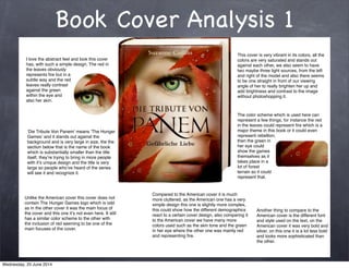 Book Cover Analysis 1
I love the abstract feel and look this cover
has, with such a simple design. The red in
the leaves obviously
represents ﬁre but in a
subtle way and the red
leaves really contrast
against the green
within the eye and
also her skin.
Unlike the American cover this cover does not
contain The Hunger Games logo which is odd
as in the other cover it was the main focus of
the cover and this one itʼs not even here. It still
has a similar color scheme to the other with
the inclusion of red seeming to be one of the
main focuses of the cover.
This cover is very vibrant in its colors, all the
colors are very saturated and stands out
against each other, we also seem to have
two maybe three light sources, from the left
and right of the model and also there seems
to be one straight in front of our viewing
angle of her to really brighten her up and
add brightness and contrast to the image
without photoshopping it.
ʻDie Tribute Von Panemʼ means ʻThe Hunger
Gamesʼ and it stands out against the
background and is very large in size, the the
section below that is the name of the book
which is substantially smaller than the title
itself, theyʼre trying to bring in more people
with itʼs unique design and the title is very
large so people whoʼve heard of the series
will see it and recognize it.
The color scheme which is used here can
represent a few things, for instance the red
in the leaves could represent ﬁre which is a
major theme in this book or it could even
represent rebellion,
then the green in
her eye could
show the games
themselves as it
takes place in a
lot of forest
terrain so it could
represent that.
Compared to the American cover it is much
more cluttered, as the American one has a very
simple design this one is slightly more complex,
this could show how the different demographics
react to a certain cover design, also comparing it
to the American cover we have many more
colors used such as the skin tone and the green
in her eye where the other one was mainly red
and representing ﬁre.
Another thing to compare to the
American cover is the different font
and style used on the text, on the
American cover it was very bold and
silver, on this one it is a lot less bold
and looks more sophisticated than
the other.
Wednesday, 25 June 2014
 