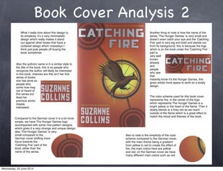Book Cover Analysis 2
What I really love about this design is
its simplicity, itʼs a very minimalistic
design which really makes it stand
out against other books that have a
cluttered design which nowadays I
think just puts people off buying the
book sometimes
Another thing to note is how the name of the
series ʻThe Hunger Gamesʼ is very small and
doesnʼt even catch your eye and the ʻCatching
Fireʼ part is very big and bold and stands out
from its background, this is because the logo
which is on the book under the ʻCatching Fireʼ
part is
very well
known
already
and
people
who see
that
instantly know itʼs the Hunger Games, this
gives artists more space to work on a lovely
design.
Also the authors name is in a similar style to
the title of the book, this is so people who
recognize the author will likely be interested
in this book, chances are this isnʼt her ﬁrst
series of books
she has done so
people who
some how may
not of heard of
this series but
liked her
previous works
maybe
interested.
The color scheme used for this book cover
represents ﬁre, in the center of the logo
which represents The Hunger Games is a
bright yellow or the heart of the ﬂame. Then it
slowly blends to a ﬁrey red as we reach
outside of the ﬂame which is a great effect to
match the mood and themes of the book.
Compared to the German cover it is a lot more
simple, we have The Hunger Games logo
accompanied with some nice pattern designs
which gives it a very strange and unique design,
also ʻThe Hunger Gamesʼ is very
small compared to the
German cover shifting more
focus towards the
ʻCatching Fireʼ part of the
book rather than the
name of the series.
Also to note is the simplicity of the color
scheme compared to the German cover,
with the main theme being a gradient
from yellow to red to create the effect of
ﬁre, the main colors here are yellow
and red, on the German cover we have
many different main colors such as red
Wednesday, 25 June 2014
 