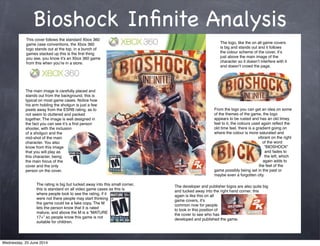 Bioshock Inﬁnite Analysis
This cover follows the standard Xbox 360
game case conventions, the Xbox 360
logo stands out at the top, in a bunch of
games stacked up this is the ﬁrst thing
you see, you know itʼs an Xbox 360 game
from this when youʼre in a store.
The logo, like the on all game covers
is big and stands out and it follows
the colour scheme of the cover, itʼs
just above the main image of the
character so it doesnʼt interfere with it
and doesnʼt crowd the page.
The main image is carefully placed and
stands out from the background, this is
typical on most game cases. Notice how
his arm holding the shotgun is just a few
pixels away from the ESRB rating, as to
not seem to cluttered and packed
together. The image is well designed in
the fact you can see itʼs a ﬁrst person
shooter, with the inclusion
of a shotgun and the
mid-shot of the main
character. You also
know from this image
that you will play as
this character, being
the main focus of the
cover and the only
person on the cover.
The rating is big but tucked away into this small corner,
this is standard on all video game cases as this is
where people look to see the rating, if it
were not there people may start thinking
the game could be a fake copy. The M
lets the person know that it is rated
mature, and above the M is a “MATURE
17+” so people know this game is not
suitable for children.
The developer and publisher logos are also quite big
and tucked away into the right hand corner, this
again is like this on all
game covers, itʼs
common now for people
to look in this position of
the cover to see who has
developed and published the game.
From the logo you can get an idea on some
of the themes of the game, the logo
appears to be rusted and has an old timey
feel to it, the colours used again reﬂect the
old time feel, there is a gradient going on
where the colour is more saturated and
vibrant on the right
of the word
“BIOSHOCK”
and fades to
the left, which
again adds to
the feel of the
game possibly being set in the past or
maybe even a forgotten city.
Wednesday, 25 June 2014
 