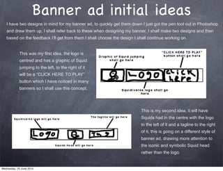Banner ad initial ideas
This was my first idea, the logo is
centred and has a graphic of Squid
jumping to the left, to the right of it
will be a “CLICK HERE TO PLAY”
button which I have noticed in many
banners so I shall use this concept.
This is my second idea, it will have
Squids had in the centre with the logo
to the left of it and a tagline to the right
of it, this is going on a different style of
banner ad, drawing more attention to
the iconic and symbolic Squid head
rather than the logo.
I have two designs in mind for my banner ad, to quickly get them down I just got the pen tool out in Photoshop
and drew them up, I shall refer back to these when designing my banner, I shall make two designs and then
based on the feedback I’ll get from them I shall choose the design I shall continue working on.
Wednesday, 25 June 2014
 