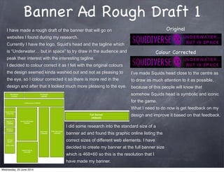 Banner Ad Rough Draft 1
I have made a rough draft of the banner that will go on
websites I found during my research.
Currently I have the logo, Squid’s head and the tagline which
is “Underwater… but in space” to try draw in the audience and
peak their interest with the interesting tagline.
I decided to colour correct it as I felt with the original colours
the design seemed kinda washed out and not as pleasing to
the eye, so I colour corrected it so there is more red in the
design and after that it looked much more pleasing to the eye.
Original
Colour Corrected
I’ve made Squids head close to the centre as
to draw as much attention to it as possible,
because of this people will know that
somehow Squids head is symbolic and iconic
for the game.
What I need to do now is get feedback on my
design and improve it based on that feedback.
I did some research into the standard size of a
banner ad and found this graphic online listing the
correct sizes of different web elements. I have
decided to create my banner at the full banner size
which is 468×60 so this is the resolution that I
have made my banner.
Wednesday, 25 June 2014
 