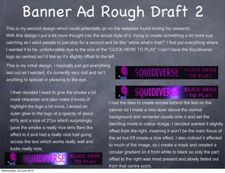 Banner Ad Rough Draft 2
This is my second design which could potentially go on the websites found during my research.
With this design I put a bit more thought into the actual style of it, trying to create something a bit more eye
catching as I want people to just stop for a second and be like “whoa what’s that?” I first put everything where
I wanted it to be, unfortunately due to the size of the “CLICK HERE TO PLAY” I can’t have the Squidiverse
logo as centred as I’d like so it’s slightly offset to the left.
This is my initial design, I basically just got everything
laid out as I wanted, it’s currently very dull and isn’t
anything to special or pleasing to the eye.
I had the idea to create smoke behind the text on the
banner so I made a new layer above the normal
background and rendered clouds onto it and set the
blending mode to colour dodge, I decided wanted it slightly
offset from the right, meaning it won’t be the main focus of
the ad but it’ll create a nice effect. I also noticed it affected
to much of the image, so I create a mask and created a
circular gradient on it from white to black so only the part
offset to the right was most present and slowly faded out
from that centre point.
I then decided I want to give the smoke a bit
more character and also make it kinda of
highlight the logo a bit more, I added an
outer glow to the logo at a opacity of about
40% and a size of 27px which surprisingly
gave the smoke a really nice lens flare like
effect to it and had a really nice trail going
across the text which works really well and
looks really nice.
Wednesday, 25 June 2014
 