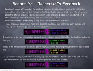 Banner Ad 1 Response To Feedback
I’ve altered banner ad 1 based on the feedback I received from the client, it was mentioned that the
one problem with design was that the tagline should stand out a bit more and be of a different font and
possibly a different colour, so I played around with some fonts and decided on “Stone Sans Sem ICT
TT” which fit quite well with the design and doesn’t stand out to much.
I also used the colour wheel theory to play around with some colours for the font:
I used analogous colour wheel theory and decided I should use blue for the text so it’ll contrast with
the purple nicely creating a nice underwater/space theme.
Green is part of the triad for the colour theory of purple, yellow is as well. I didn’t feel like this fit as well as the
blue one.
Yellow is the other part of the triad in the colour theory, again this does not portray the themes as well as I’d
like
I experimented using a gradient from blue to purple on the font here, I think it works pretty well but I may
get client feedback on both this and the blue design to see which they like best.
Wednesday, 25 June 2014
 