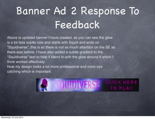 Banner Ad 2 Response To
Feedback
Above is updated banner I have created, as you can see the glow
is a lot less subtle now and starts with Squid and ends on
“Squidiverse”, this is so there is not as much attention on the SE as
there was before, I have also added a subtle gradient to the
“Squidiverse” text to help it blend in with the glow around it which I
think worked effectively.
Now my design looks a lot more professional and more eye
catching which is important.
Wednesday, 25 June 2014
 