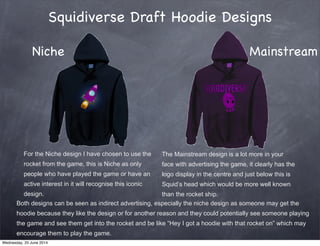 Squidiverse Draft Hoodie Designs
For the Niche design I have chosen to use the
rocket from the game, this is Niche as only
people who have played the game or have an
active interest in it will recognise this iconic
design.
The Mainstream design is a lot more in your
face with advertising the game, it clearly has the
logo display in the centre and just below this is
Squid’s head which would be more well known
than the rocket ship.
Both designs can be seen as indirect advertising, especially the niche design as someone may get the
hoodie because they like the design or for another reason and they could potentially see someone playing
the game and see them get into the rocket and be like “Hey I got a hoodie with that rocket on” which may
encourage them to play the game.
Niche Mainstream
Wednesday, 25 June 2014
 