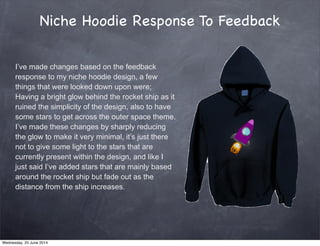 Niche Hoodie Response To Feedback
I’ve made changes based on the feedback
response to my niche hoodie design, a few
things that were looked down upon were;
Having a bright glow behind the rocket ship as it
ruined the simplicity of the design, also to have
some stars to get across the outer space theme.
I’ve made these changes by sharply reducing
the glow to make it very minimal, it’s just there
not to give some light to the stars that are
currently present within the design, and like I
just said I’ve added stars that are mainly based
around the rocket ship but fade out as the
distance from the ship increases.
Wednesday, 25 June 2014
 