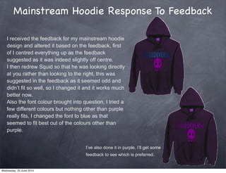 Mainstream Hoodie Response To Feedback
I received the feedback for my mainstream hoodie
design and altered it based on the feedback, first
of I centred everything up as the feedback
suggested as it was indeed slightly off centre.
I then redrew Squid so that he was looking directly
at you rather than looking to the right, this was
suggested in the feedback as it seemed odd and
didn’t fit so well, so I changed it and it works much
better now.
Also the font colour brought into question, I tried a
few different colours but nothing other than purple
really fits, I changed the font to blue as that
seemed to fit best out of the colours other than
purple.
I’ve also done it in purple, I’ll get some
feedback to see which is preferred.
Wednesday, 25 June 2014
 