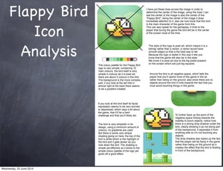 Flappy Bird
Icon
Analysis
I have put these lines across the image in order to
determine the center of the image, using the lines I can
see the center of the image is also the center of the
“Flappy Bird”, being the center of the image it draw
immediate attention to it, also we now know that this bird
is the main character of the game from this.
This can also speak for the gameplay, it hints to the
player that during the game the bird will be in the center
of the screen most of the time.
The colour palette for the Flappy Bird
logo is very simple, containing 10
main colours, the bird itself is very
simple in colours as it is pixel art,
there are about 4 colours in the bird.
The background is the more complex
part, if you look at the tall hills in
almost right at the back there seems
to be a gradient created.
If you look at the bird itself its facial
expression seems to be very worried
or depressed, which says a bit about
the game, that itʼll be a hard
challenge and that youʼll likely fail.
The style of this logo is pixel art, which means it is a
bitmap rather than a vector, a vector would have
smooth edges so that is the best way to tell.
Because the logo is styled in this way it lets you
know that the game will also be in the style.
We know it is pixel art due to the big pixels present
on the screen which are just big squares.
The bird is very simplistic in its
design, using a minimum amount of
colours, no gradients are used.
But there is some very simple
shading going on here, the top of the
bird is white which is the highlight of
the bird and it gets darker as you
look down the bird. The shading is
simple yet effective as it sticks to the
simple colour palette of the logo yet
gives off a good effect.
Around the bird is all negative space, which tells the
player that youʼll spend most of this game in the air
rather than being on the ground, also since there are no
objects around the bird it hints towards the fact that you
must avoid touching things in the game.
To further back up the point of the
negative space hinting towards the
inability to touch objects, notice how
there is a strong drop shadow under the
bird, clearly showing it as not being part
of the background, it separates it from
anything else so itʼs not touching any
objects.
The drop shadow also backs up the fact
that the player will be ﬂying in the game
rather than being on the ground as it
creates the effect that the bird is ﬂoating
in front of the background.
Wednesday, 25 June 2014
 