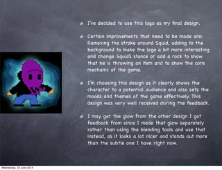 I’ve decided to use this logo as my ﬁnal design.
Certain improvements that need to be made are:
Removing the stroke around Squid, adding to the
background to make the logo a bit more interesting
and change Squid’s stance or add a rock to show
that he is throwing an item and to show the core
mechanic of the game.
I’m choosing this design as it clearly shows the
character to a potential audience and also sets the
moods and themes of the game effectively. This
design was very well received during the feedback.
I may get the glow from the other design I got
feedback from since I made that glow separately
rather than using the blending tools and use that
instead, as it looks a lot nicer and stands out more
than the subtle one I have right now.
Wednesday, 25 June 2014
 