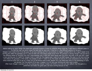 1 2 3 4
Before making my colour design I’ve made some grayscale versions of what my potential design could be, I used Squid in different poses to
try ﬁnd the right one which looked the pest and for each one I tried him in a few different position on the grid.
Designs 1 and 2 are of him in his idle pose, it’s not very exciting and that was probably my biggest problem with it, for a logo it needs to be
exciting and reﬂex the gameplay and if I were to stick with that design people would think the gameplay is boring, though I still put him in
two different places on the grid, from this I have deduced that it looks best when Squids eyes are within the inner circle, and that I need
a more exciting pose for Squid. For Designs 3 and 4 I went for the original pose I used for my draft design, this pose is a bit more exciting
and reﬂects the gameplay a little better, the problem is that if I were to use this model I’d have to ﬁt a rock somewhere into the design
which would be quite hard to see as a small icon on the iPhone home screen, despite this I did some more tests on the positioning of Squid
and decided that the position of his eyes in design 4 is a lot more eye catching and looks more in place.
After much thought I decided to use the jumping pose instead, it looks a lot better as an icon and also reﬂects that the game is a
platformer and makes the game look a lot more exciting because of this.
Wednesday, 25 June 2014
 