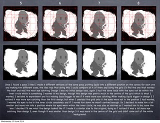 5 6 7 8
Once I found a pose I liked I made 4 different versions of the same pose, putting Squid into a different position on the canvas for each one
and making him different sizes, the idea was that doing this I could compare all 4 of them and using the grid I’d ﬁnd the one that worked
the best and was the most eye catching. Design 1 was my initial design idea, again I had the same issue with the eyes not be within the
inner circle which is something I wanted in my design, though this design was pretty much in the centre of the grid which is what I
wanted, I decided to experiment and try making Squid bigger to see if it were more eye catching. After making Squid bigger in design 2 I
noticed it was more eye catching than the ﬁrst design, but when I overlaid the grid onto it the eyes were not in the position I had wanted,
I wanted his eyes to be in the inner circle completely and if I moved him down he wasn’t centred enough. So I decided to make him a bit
smaller and move him into a position where his eyes were within the inner circle, he was also as centred as I wanted him to be, none the
less I decided I’d see what the design looked like if I made it a similar size to the original, doing so I noticed it was a lot more eye
catching than design 3, even though it was smaller than design 3 it was more in the centre of the grid and didn’t come out of the white
background.
Wednesday, 25 June 2014
 