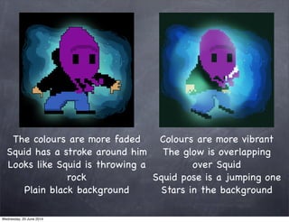 The colours are more faded
Squid has a stroke around him
Looks like Squid is throwing a
rock
Plain black background
Colours are more vibrant
The glow is overlapping
over Squid
Squid pose is a jumping one
Stars in the background
Wednesday, 25 June 2014
 