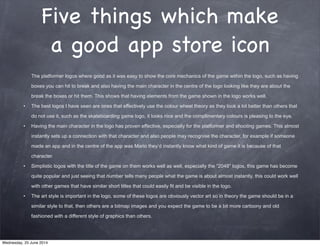 Five things which make
a good app store icon
The platformer logos where good as it was easy to show the core mechanics of the game within the logo, such as having
boxes you can hit to break and also having the main character in the centre of the logo looking like they are about the
break the boxes or hit them. This shows that having elements from the game shown in the logo works well.
• The best logos I have seen are ones that effectively use the colour wheel theory as they look a lot better than others that
do not use it, such as the skateboarding game logo, it looks nice and the complimentary colours is pleasing to the eye.
• Having the main character in the logo has proven effective, especially for the platformer and shooting games. This almost
instantly sets up a connection with that character and also people may recognise the character, for example if someone
made an app and in the centre of the app was Mario they’d instantly know what kind of game it is because of that
character.
• Simplistic logos with the title of the game on them works well as well, especially the “2048″ logos, this game has become
quite popular and just seeing that number tells many people what the game is about almost instantly, this could work well
with other games that have similar short titles that could easily fit and be visible in the logo.
• The art style is important in the logo, some of these logos are obviously vector art so in theory the game should be in a
similar style to that, then others are a bitmap images and you expect the game to be a bit more cartoony and old
fashioned with a different style of graphics than others.
Wednesday, 25 June 2014
 