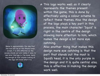 This logo works well as it clearly
represents the themes present
within the game, this is done by
effectively using a colour scheme to
reﬂect these themes. Also the design
of the logo plays a key part in this
process, the main character ‘Squid’ is
right in the centre of the design
drawing more attention to him, which
makes the design a bit more eye
catching.
Also another thing that makes this
design more eye catching is that the
part that stands out the most is
Squid’s head, it is the only purple in
the design and it is quite central also,
this is effective in making the design
work well.
Below is approximately the size that
the icon will be on the iPhone home
screen, it is still effective as the
purple stands out and makes it easy to
see what the logo is. I’ve made Squid
big enough so that anyone looking at
the logo will know what it is.
Wednesday, 25 June 2014
 