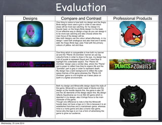 Evaluation
Designs Compare and Contrast Professional Products
One thing to notice is how both my design and the Angry
Birds design have used a grid in order to see which
Squids head, on the Angry Birds design it is the beak,
sign it
to be more eye catching and also choose where the
main focus of the design will be.
Also both designs use the colour wheel effectively, in my
design I used both analogous and also triad and it works
well, the Angry Birds logo uses Triad with the primary
colours of yellow, red and blue.
One thing which is comparable is how both my banner
colourful fonts in order to draw in the eye, my design has
a lot of purple to represent Squid and I have blue to
order to represent death.
My design has a dark background to reflect the outer
earth in a lighter environment.
Both my design and Minecrafts design depict the style of
the game, Minecraft is a world made of blocks and the
design on the hoodie depicts this, the game is also 3D
and the 3D elements of the design depict this. My design
reflects Squidiverse as it is an 8bit 2D game which is
depicted in my design, also it brings focus to the main
character of the game.
Though one difference to note is that the Minecraft
hoodie does not have a logo on it, this is because it is an
established franchise and a mainstream game, whereas
mine is a niche game and also a brand new game,
hence why the logo is on it as a form of advertising the
game to grow our audience.
Wednesday, 25 June 2014
 