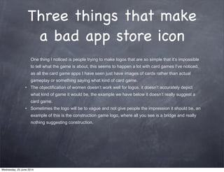 Three things that make
a bad app store icon
One thing I noticed is people trying to make logos that are so simple that it’s impossible
to tell what the game is about, this seems to happen a lot with card games I’ve noticed,
as all the card game apps I have seen just have images of cards rather than actual
gameplay or something saying what kind of card game.
• The objectification of women doesn’t work well for logos, it doesn’t accurately depict
what kind of game it would be, the example we have below it doesn’t really suggest a
card game.
• Sometimes the logo will be to vague and not give people the impression it should be, an
example of this is the construction game logo, where all you see is a bridge and really
nothing suggesting construction.
Wednesday, 25 June 2014
 
