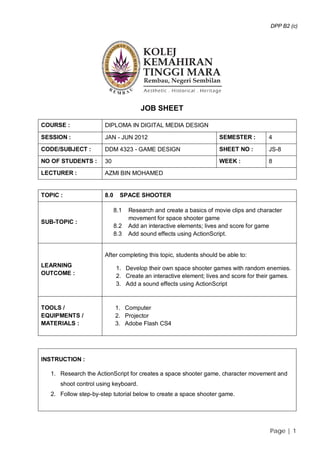 DPP B2 (c)




                                       JOB SHEET

COURSE :               DIPLOMA IN DIGITAL MEDIA DESIGN

SESSION :              JAN - JUN 2012                               SEMESTER :         4

CODE/SUBJECT :         DDM 4323 - GAME DESIGN                       SHEET NO :         JS-8
NO OF STUDENTS :       30                                           WEEK :             8
LECTURER :             AZMI BIN MOHAMED


TOPIC :                8.0     SPACE SHOOTER

                             8.1   Research and create a basics of movie clips and character
                                   movement for space shooter game
SUB-TOPIC :
                             8.2   Add an interactive elements; lives and score for game
                             8.3   Add sound effects using ActionScript.


                       After completing this topic, students should be able to:
LEARNING                     1. Develop their own space shooter games with random enemies.
OUTCOME :                    2. Create an interactive element; lives and score for their games.
                             3. Add a sound effects using ActionScript



TOOLS /                      1. Computer
EQUIPMENTS /                 2. Projector
MATERIALS :                  3. Adobe Flash CS4




INSTRUCTION :

   1. Research the ActionScript for creates a space shooter game, character movement and
      shoot control using keyboard.
   2. Follow step-by-step tutorial below to create a space shooter game.




                                                                                       Page | 1
 