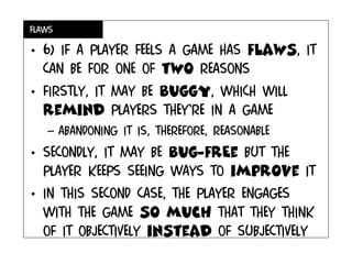 flaws
• 6) If a PLAYER FEELS A game has flaws, it
can be for one of two reasons
• Firstly, It may be buggy, which will
remind players they’re in a game
– Abandoning it is, therefore, reasonable
• Secondly, it may be bug-frEe but the
player keeps seeing ways to improve it
• In This second case, the player engages
with the game so much that they think
of it objectively instead of subjectively
 