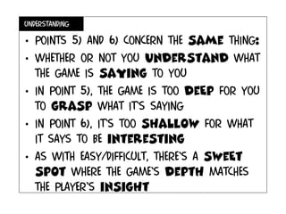 understanding
• Points 5) and 6) concern the same thing:
• Whether or not you understand what
the game is saying to you
• In point 5), the game is too deEp for you
to grasp what it’s saying
• In point 6), it’s too shalLow for what
it says to be interesting
• As with easy/difficult, there’s a sweEt
spot where the game’s depth matches
the player’s insight
 