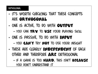 ORTHOGONAL
• IT’S WORTH checking that these concepts
are orthogonal
• One is active, to do with output
– You can try to use your playing skill
• One is passive, to do with input
– you can’t try not to use your insight
• These are clearly independent of each
other and therefore are orthogonal
– If a game is too hard, this isn’t because
you don’t understand it
 