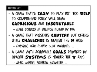 Bottom left
• A game that’s easy to play but too deEp
to comprehend fully will seem
capricious and inscrutable
– Elder scrolls IV: oblivion ruined by DDA
• A game that presents content but offers
little challenge is nearer the x axis
– cityville, dear esther, slot machines, ...
• A game with achievable goals delivered by
opaque systems is nearer the y axis
– M:tg, hanabi, football manager, ...
 