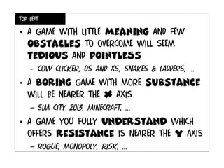 Top left
• A game with little meaning and few
obstacles to overcome will seem
tedious and pointleSs
– Cow clicker, 0s and xs, snakes & ladders, ...
• A boring game with more substance
will be nearer the x axis
– Sim city 2013, minecraft, ...
• A game you fully understand which
offers resistance is nearer the y axis
– Rogue, monopoly, risk, ...
 