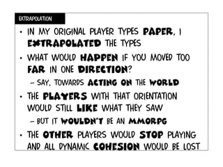 extrapolation
• In my original player types paper, I
extrapolated the types
• What would haPpen if you moved too
far in one direction?
– Say, towards acting on the world
• The players with that orientation
would still like what they saw
– but it wouldn’t be an mmorpg
• The other players would stop playing
and all dynamic cohesion would be lost
 