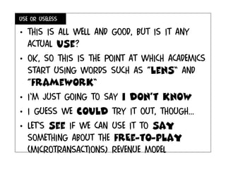 Use or useless
• This is all well and good, but is it any
actual use?
• Ok, so This is the point at which academics
start using words such as “lens” and
“framework”
• I’m just going to say i don’t know
• I guess we could try it out, though...
• Let’s see if we can use it to say
something about the frEe-to-play
(microtransactions) revenue model
 