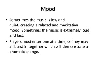 Mood
• Sometimes the music is low and
  quiet, creating a relaxed and meditative
  mood. Sometimes the music is extremely loud
  and fast.
• Players must enter one at a time, or they may
  all burst in together which will demonstrate a
  dramatic change.
 