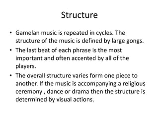 Structure
• Gamelan music is repeated in cycles. The
  structure of the music is defined by large gongs.
• The last beat of each phrase is the most
  important and often accented by all of the
  players.
• The overall structure varies form one piece to
  another. If the music is accompanying a religious
  ceremony , dance or drama then the structure is
  determined by visual actions.
 