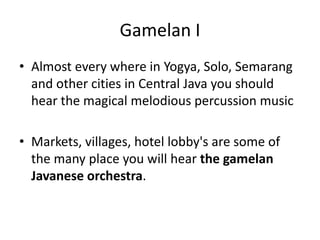 Gamelan I
• Almost every where in Yogya, Solo, Semarang
  and other cities in Central Java you should
  hear the magical melodious percussion music

• Markets, villages, hotel lobby's are some of
  the many place you will hear the gamelan
  Javanese orchestra.
 