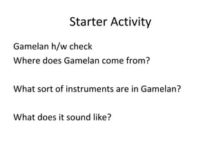 Starter Activity 
Gamelan h/w check 
Where does Gamelan come from? 
What sort of instruments are in Gamelan? 
What does it sound like? 
 